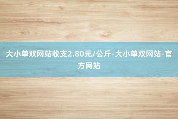 大小单双网站收支2.80元/公斤-大小单双网站-官方网站