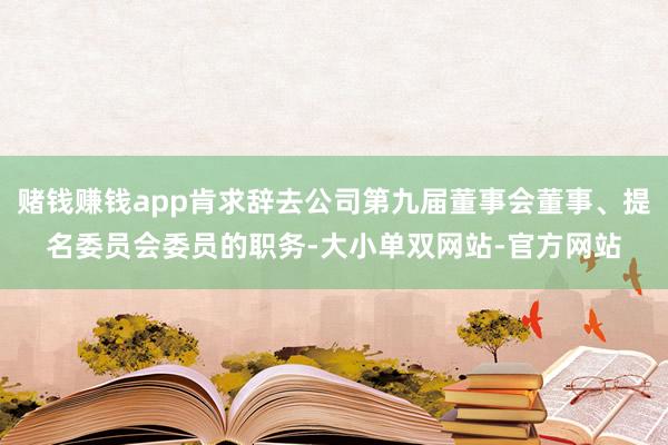 赌钱赚钱app肯求辞去公司第九届董事会董事、提名委员会委员的职务-大小单双网站-官方网站