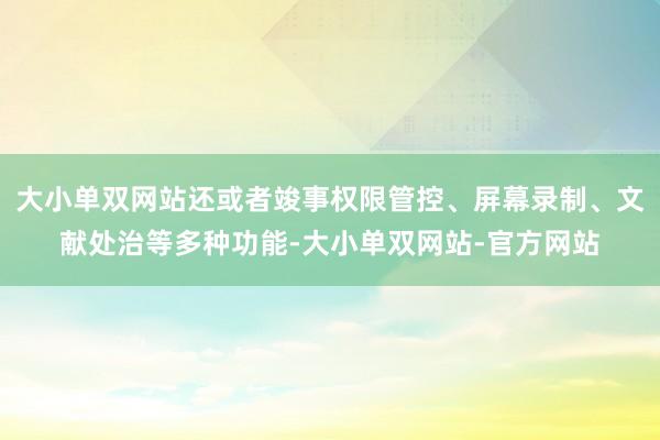 大小单双网站还或者竣事权限管控、屏幕录制、文献处治等多种功能-大小单双网站-官方网站