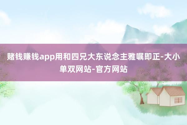 赌钱赚钱app用和四兄大东说念主雅嘱即正-大小单双网站-官方网站