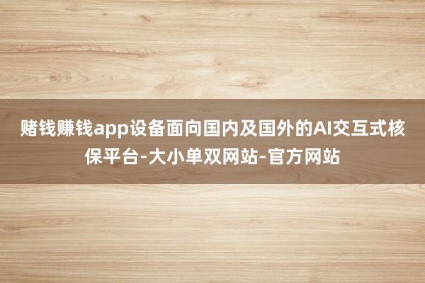 赌钱赚钱app设备面向国内及国外的AI交互式核保平台-大小单双网站-官方网站