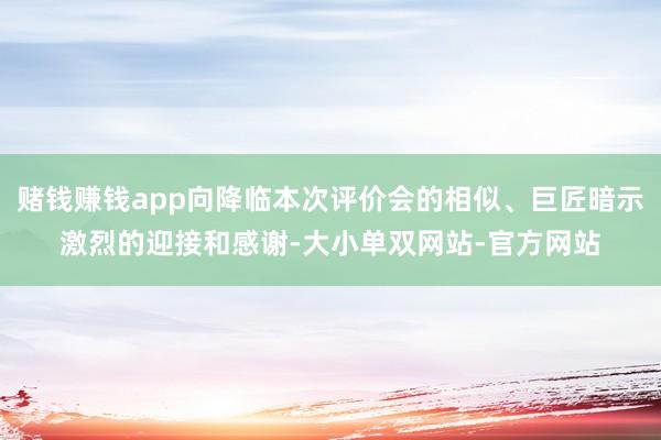 赌钱赚钱app向降临本次评价会的相似、巨匠暗示激烈的迎接和感谢-大小单双网站-官方网站