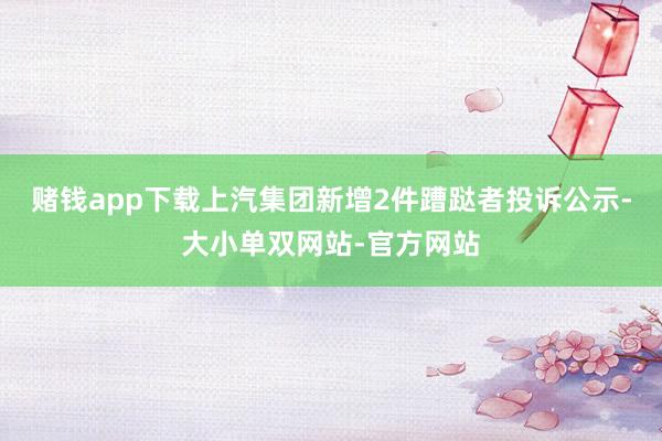 赌钱app下载上汽集团新增2件蹧跶者投诉公示-大小单双网站-官方网站