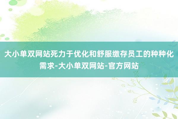 大小单双网站死力于优化和舒服缴存员工的种种化需求-大小单双网站-官方网站