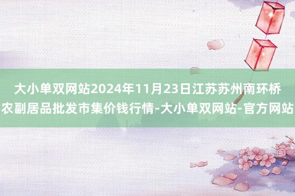 大小单双网站2024年11月23日江苏苏州南环桥农副居品批发市集价钱行情-大小单双网站-官方网站