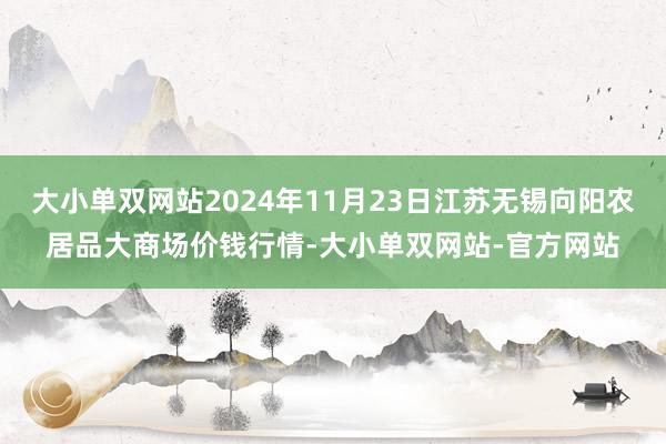 大小单双网站2024年11月23日江苏无锡向阳农居品大商场价钱行情-大小单双网站-官方网站