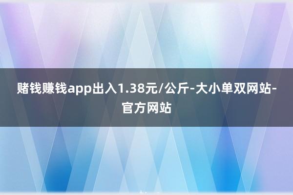 赌钱赚钱app出入1.38元/公斤-大小单双网站-官方网站