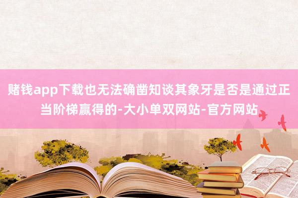 赌钱app下载也无法确凿知谈其象牙是否是通过正当阶梯赢得的-大小单双网站-官方网站