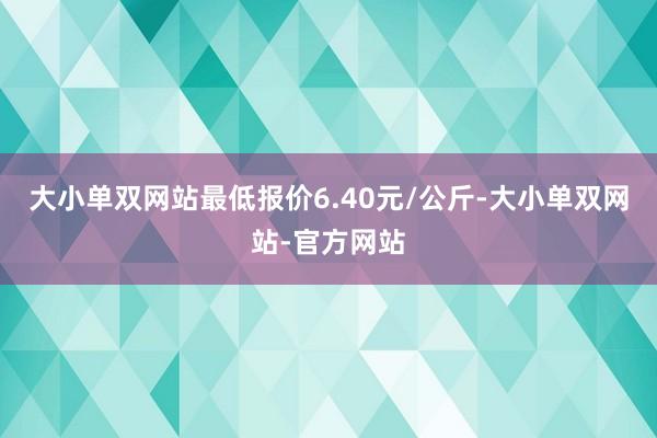 大小单双网站最低报价6.40元/公斤-大小单双网站-官方网站