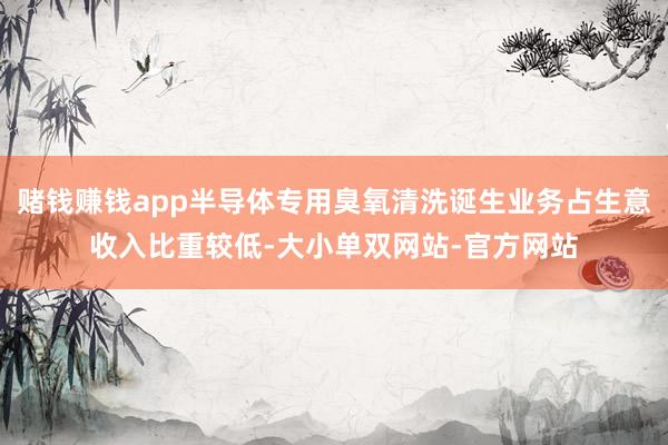 赌钱赚钱app半导体专用臭氧清洗诞生业务占生意收入比重较低-大小单双网站-官方网站