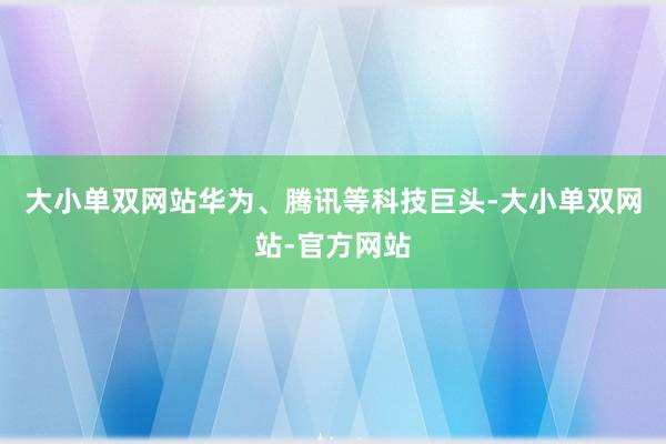 大小单双网站华为、腾讯等科技巨头-大小单双网站-官方网站