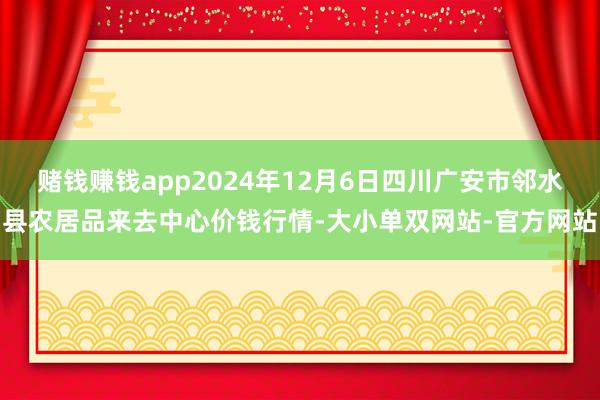 赌钱赚钱app2024年12月6日四川广安市邻水县农居品来去中心价钱行情-大小单双网站-官方网站