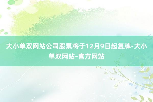 大小单双网站公司股票将于12月9日起复牌-大小单双网站-官方网站