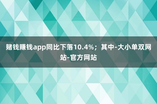 赌钱赚钱app同比下落10.4%；其中-大小单双网站-官方网站