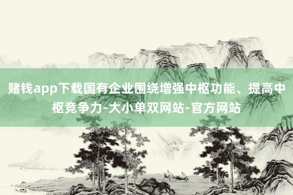 赌钱app下载国有企业围绕增强中枢功能、提高中枢竞争力-大小单双网站-官方网站