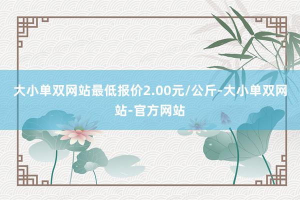 大小单双网站最低报价2.00元/公斤-大小单双网站-官方网站