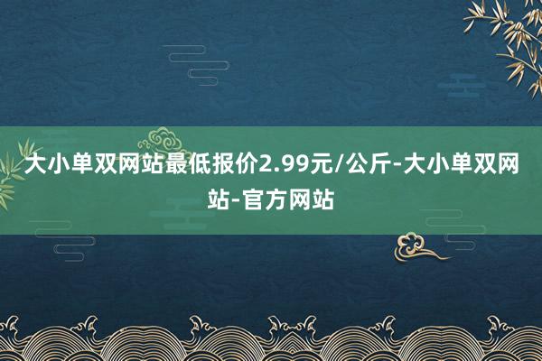 大小单双网站最低报价2.99元/公斤-大小单双网站-官方网站