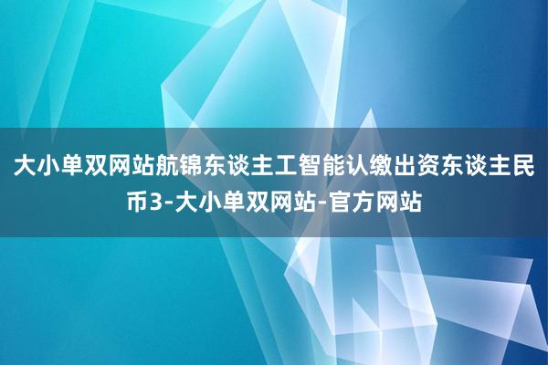 大小单双网站航锦东谈主工智能认缴出资东谈主民币3-大小单双网站-官方网站