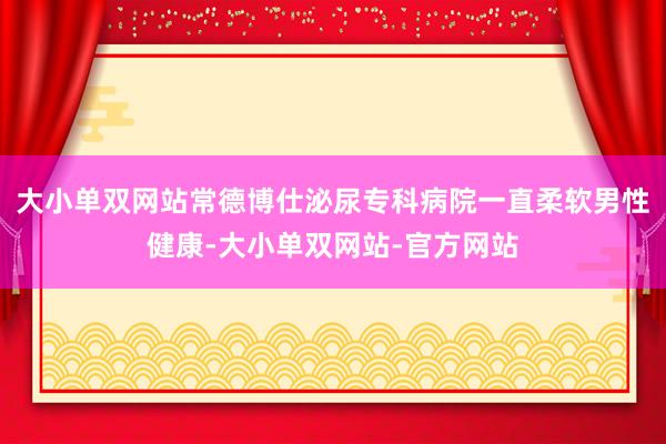 大小单双网站常德博仕泌尿专科病院一直柔软男性健康-大小单双网站-官方网站