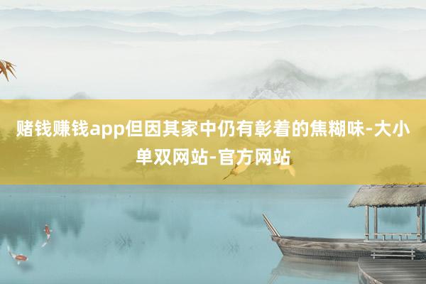 赌钱赚钱app但因其家中仍有彰着的焦糊味-大小单双网站-官方网站