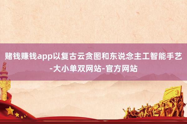 赌钱赚钱app以复古云贪图和东说念主工智能手艺-大小单双网站-官方网站