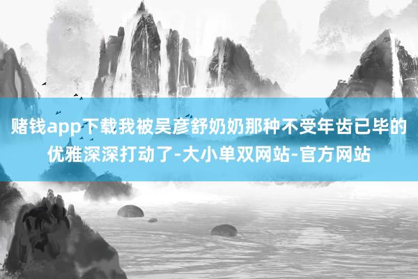 赌钱app下载我被吴彦舒奶奶那种不受年齿已毕的优雅深深打动了-大小单双网站-官方网站