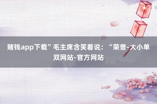 赌钱app下载”毛主席含笑着说：“荣誉-大小单双网站-官方网站