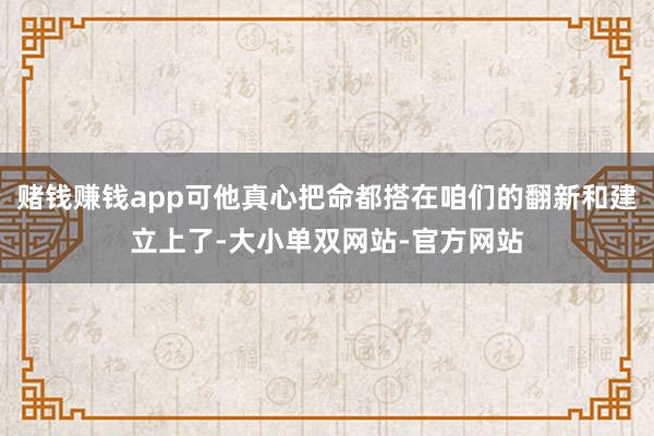 赌钱赚钱app可他真心把命都搭在咱们的翻新和建立上了-大小单双网站-官方网站