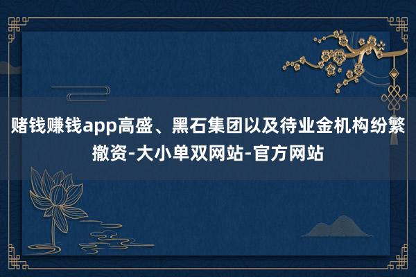 赌钱赚钱app高盛、黑石集团以及待业金机构纷繁撤资-大小单双网站-官方网站