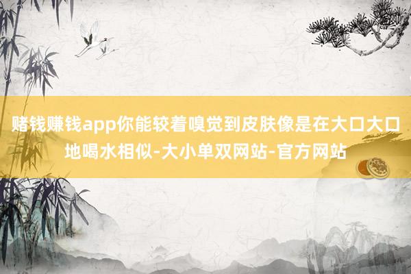 赌钱赚钱app你能较着嗅觉到皮肤像是在大口大口地喝水相似-大小单双网站-官方网站