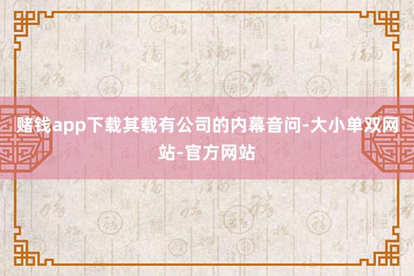 赌钱app下载其载有公司的内幕音问-大小单双网站-官方网站