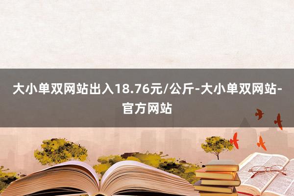 大小单双网站出入18.76元/公斤-大小单双网站-官方网站