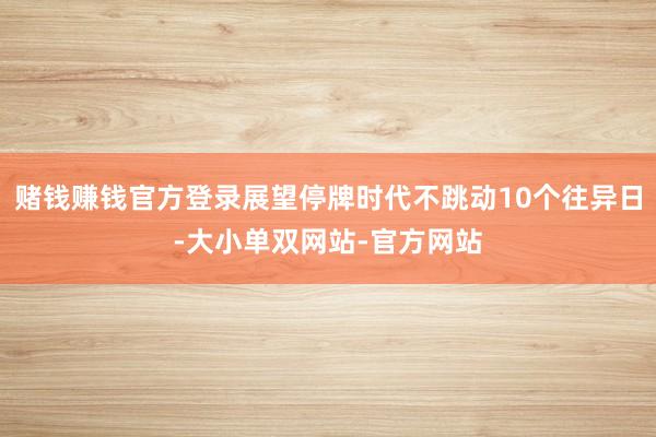 赌钱赚钱官方登录展望停牌时代不跳动10个往异日-大小单双网站-官方网站