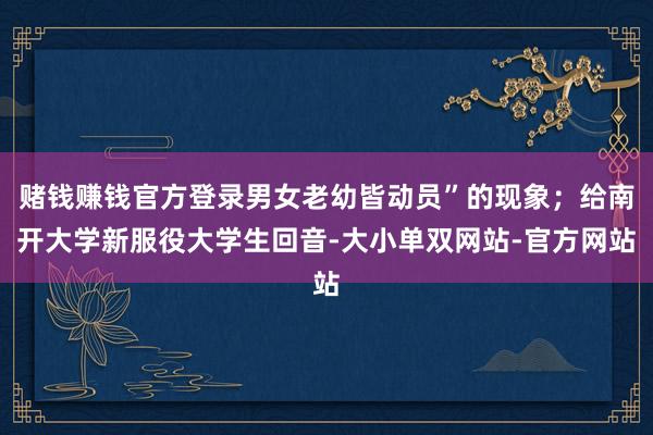 赌钱赚钱官方登录男女老幼皆动员”的现象；给南开大学新服役大学生回音-大小单双网站-官方网站