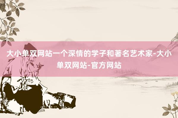 大小单双网站一个深情的学子和著名艺术家-大小单双网站-官方网站